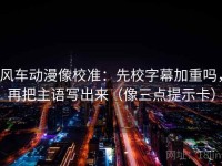 风车动漫像校准：先校字幕加重吗，再把主语写出来（像三点提示卡）