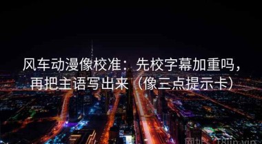 风车动漫像校准：先校字幕加重吗，再把主语写出来（像三点提示卡）