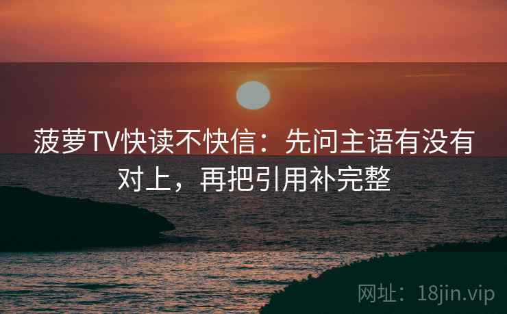 菠萝TV快读不快信：先问主语有没有对上，再把引用补完整