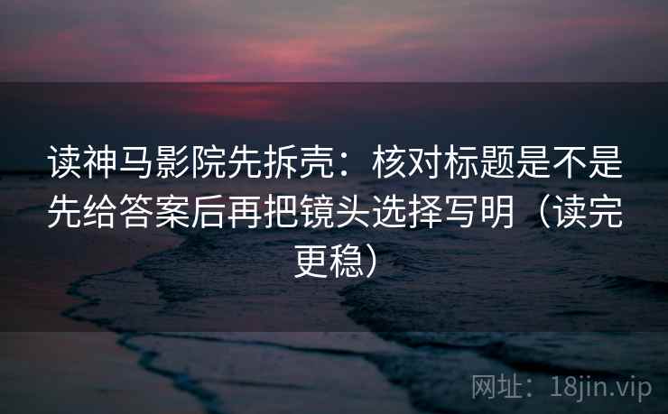 读神马影院先拆壳：核对标题是不是先给答案后再把镜头选择写明（读完更稳）