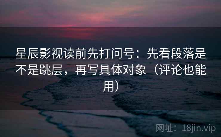 星辰影视读前先打问号：先看段落是不是跳层，再写具体对象（评论也能用）