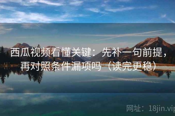 西瓜视频看懂关键：先补一句前提，再对照条件漏项吗（读完更稳）