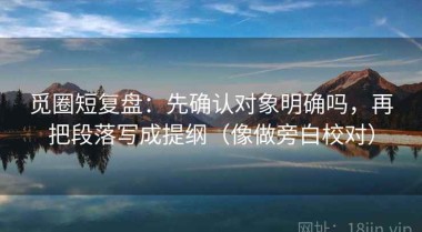觅圈短复盘：先确认对象明确吗，再把段落写成提纲（像做旁白校对）