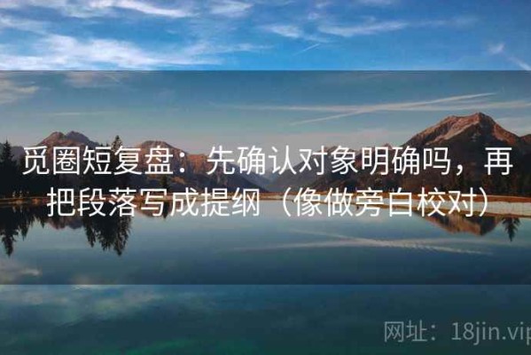 觅圈短复盘：先确认对象明确吗，再把段落写成提纲（像做旁白校对）