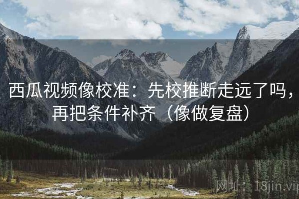 西瓜视频像校准：先校推断走远了吗，再把条件补齐（像做复盘）