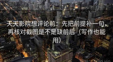 天天影院想评论前：先把前提补一句，再核对截图是不是缺前后（写作也能用）