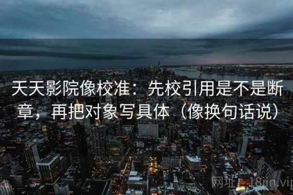 天天影院像校准：先校引用是不是断章，再把对象写具体（像换句话说）