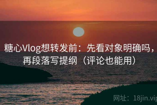 糖心Vlog想转发前：先看对象明确吗，再段落写提纲（评论也能用）