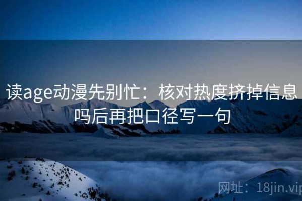 读age动漫先别忙：核对热度挤掉信息吗后再把口径写一句