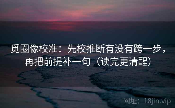 觅圈像校准：先校推断有没有跨一步，再把前提补一句（读完更清醒）
