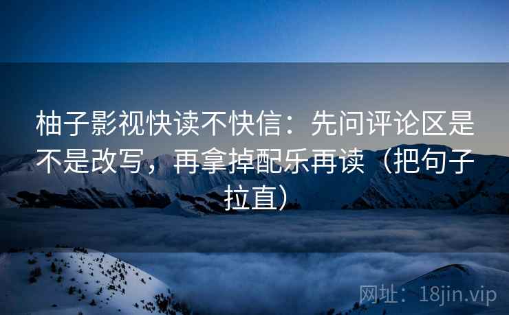 柚子影视快读不快信：先问评论区是不是改写，再拿掉配乐再读（把句子拉直）