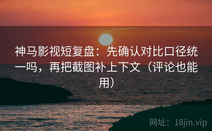 神马影视短复盘：先确认对比口径统一吗，再把截图补上下文（评论也能用）