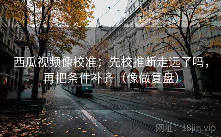 西瓜视频像校准：先校推断走远了吗，再把条件补齐（像做复盘）