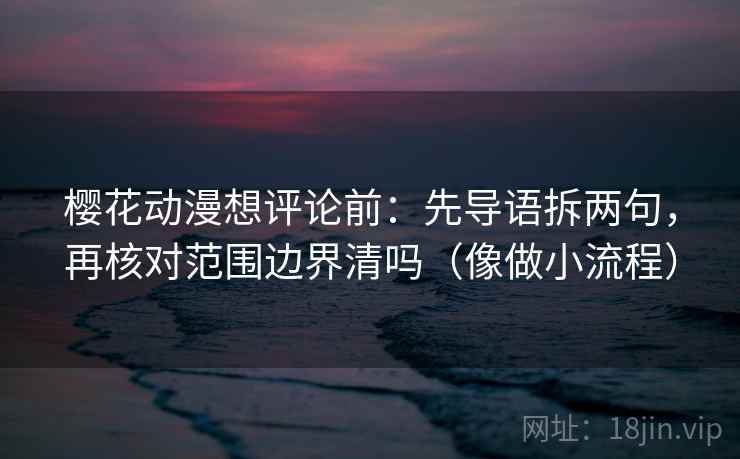 樱花动漫想评论前：先导语拆两句，再核对范围边界清吗（像做小流程）