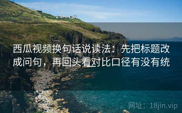 西瓜视频换句话说读法：先把标题改成问句，再回头看对比口径有没有统一