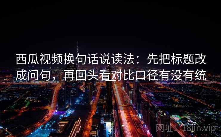 西瓜视频换句话说读法：先把标题改成问句，再回头看对比口径有没有统一