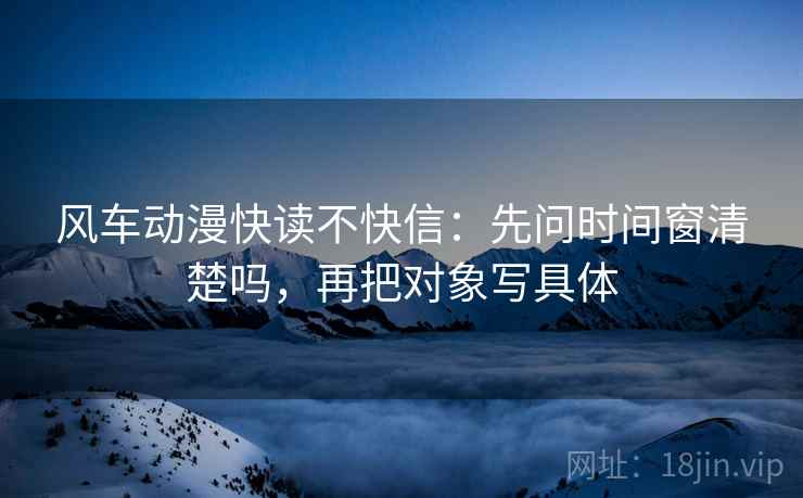 风车动漫快读不快信：先问时间窗清楚吗，再把对象写具体