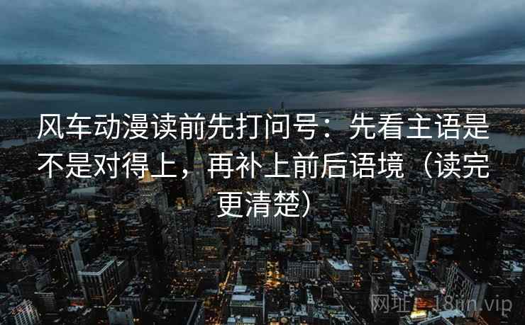 风车动漫读前先打问号：先看主语是不是对得上，再补上前后语境（读完更清楚）