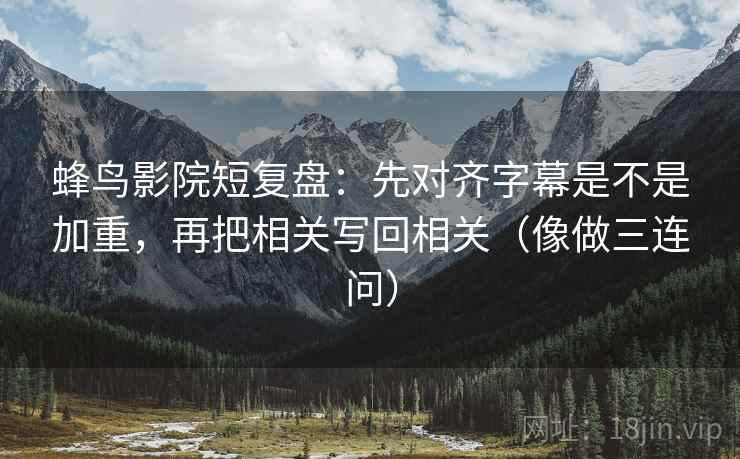 蜂鸟影院短复盘：先对齐字幕是不是加重，再把相关写回相关（像做三连问）