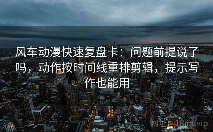 风车动漫快速复盘卡：问题前提说了吗，动作按时间线重排剪辑，提示写作也能用