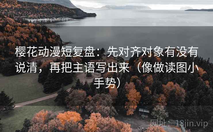 樱花动漫短复盘：先对齐对象有没有说清，再把主语写出来（像做读图小手势）
