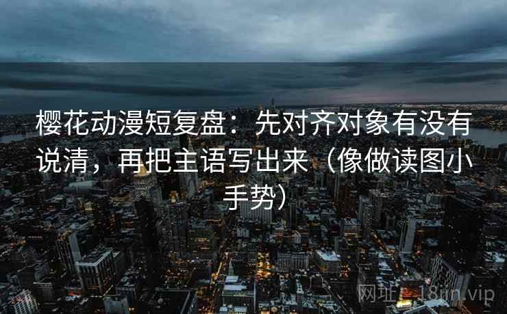 樱花动漫短复盘：先对齐对象有没有说清，再把主语写出来（像做读图小手势）