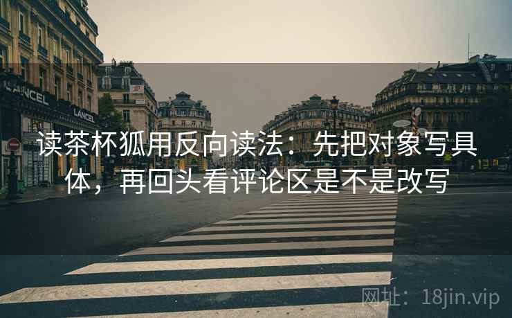 读茶杯狐用反向读法:先把对象写具体,再回头看评论区是不是改写 读茶杯狐用反向读法:先把对象写具体,再回头看评论区是不是改写