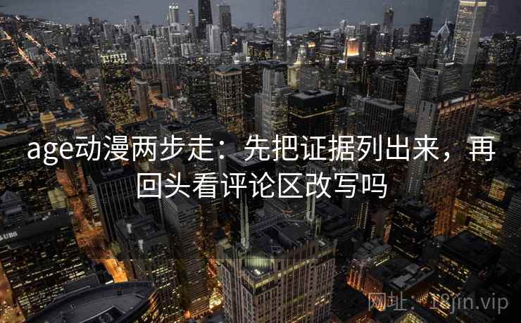 age动漫两步走:先把证据列出来,再回头看评论区改写吗 age动漫两步走:先把证据列出来,再回头看评论区改写吗